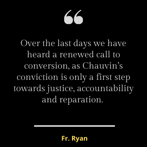 Over the last days we have heard a renewed call to conversion, as Chauvin’s conviction is only a first step towards justice, accountability and reparation.